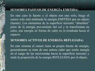 SENSORES PASIVOS DE ENERGÍA EMITIDA:
En este caso la fuente y el objeto son uno solo, luego el
sensor solo está midiendo la energía EMITIDA por un objeto
(fuente). Los elementos de la superficie terrestre “absorben”
parte de la energía proveniente del sol y la transforman en
calor, esa energía en forma de calor es re-irradiada hacia el
espacio.
SENSORES ACTIVOS DE ENERGÍA REFLEJADA:
En este sistema el sensor tiene su propia fuente de energía,
generalmente se trata de una antena radar que emite energía
en el rango de las microondas hacia la superficie terrestre y
mide la proporción de la energía REFLEJADA por el objeto.
 