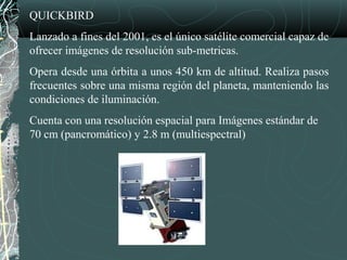 QUICKBIRD
Lanzado a fines del 2001, es el único satélite comercial capaz de
ofrecer imágenes de resolución sub-metricas.
Opera desde una órbita a unos 450 km de altitud. Realiza pasos
frecuentes sobre una misma región del planeta, manteniendo las
condiciones de iluminación.
Cuenta con una resolución espacial para Imágenes estándar de
70 cm (pancromático) y 2.8 m (multiespectral)
 