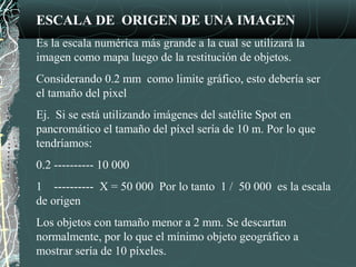 ESCALA DE ORIGEN DE UNA IMAGEN
Es la escala numérica más grande a la cual se utilizará la
imagen como mapa luego de la restitución de objetos.
Considerando 0.2 mm como limite gráfico, esto debería ser
el tamaño del pixel
Ej. Si se está utilizando imágenes del satélite Spot en
pancromático el tamaño del píxel sería de 10 m. Por lo que
tendríamos:
0.2 ---------- 10 000
1 ---------- X = 50 000 Por lo tanto 1 / 50 000 es la escala
de origen
Los objetos con tamaño menor a 2 mm. Se descartan
normalmente, por lo que el mínimo objeto geográfico a
mostrar sería de 10 píxeles.
 