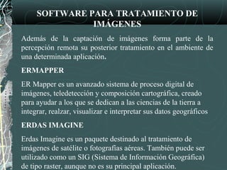 SOFTWARE PARA TRATAMIENTO DE
IMÁGENES
Además de la captación de imágenes forma parte de la
percepción remota su posterior tratamiento en el ambiente de
una determinada aplicación.
ERMAPPER
ER Mapper es un avanzado sistema de proceso digital de
imágenes, teledetección y composición cartográfica, creado
para ayudar a los que se dedican a las ciencias de la tierra a
integrar, realzar, visualizar e interpretar sus datos geográficos
ERDAS IMAGINE
Erdas Imagine es un paquete destinado al tratamiento de
imágenes de satélite o fotografías aéreas. También puede ser
utilizado como un SIG (Sistema de Información Geográfica)
de tipo raster, aunque no es su principal aplicación.
 