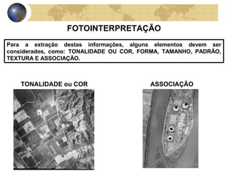 FOTOINTERPRETAÇÃO
Para a extração destas informações, alguns elementos devem ser
considerados, como: TONALIDADE OU COR, FORMA, TAMANHO, PADRÃO,
TEXTURA E ASSOCIAÇÃO.



    TONALIDADE ou COR                    ASSOCIAÇÃO
 