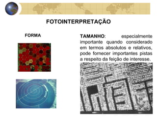 FOTOINTERPRETAÇÃO

FORMA           TAMANHO:            especialmente
                importante quando considerado
                em termos absolutos e relativos,
                pode fornecer importantes pistas
                a respeito da feição de interesse.
 