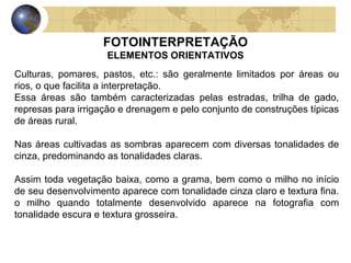 FOTOINTERPRETAÇÃO
                    ELEMENTOS ORIENTATIVOS
Culturas, pomares, pastos, etc.: são geralmente limitados por áreas ou
rios, o que facilita a interpretação.
Essa áreas são também caracterizadas pelas estradas, trilha de gado,
represas para irrigação e drenagem e pelo conjunto de construções típicas
de áreas rural.

Nas áreas cultivadas as sombras aparecem com diversas tonalidades de
cinza, predominando as tonalidades claras.

Assim toda vegetação baixa, como a grama, bem como o milho no início
de seu desenvolvimento aparece com tonalidade cinza claro e textura fina.
o milho quando totalmente desenvolvido aparece na fotografia com
tonalidade escura e textura grosseira.
 