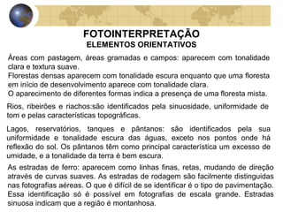FOTOINTERPRETAÇÃO
                        ELEMENTOS ORIENTATIVOS
Áreas com pastagem, áreas gramadas e campos: aparecem com tonalidade
clara e textura suave.
Florestas densas aparecem com tonalidade escura enquanto que uma floresta
em início de desenvolvimento aparece com tonalidade clara.
O aparecimento de diferentes formas indica a presença de uma floresta mista.
Rios, ribeirões e riachos:são identificados pela sinuosidade, uniformidade de
tom e pelas características topográficas.
Lagos, reservatórios, tanques e pântanos: são identificados pela sua
uniformidade e tonalidade escura das águas, exceto nos pontos onde há
reflexão do sol. Os pântanos têm como principal característica um excesso de
umidade, e a tonalidade da terra é bem escura.
As estradas de ferro: aparecem como linhas finas, retas, mudando de direção
através de curvas suaves. As estradas de rodagem são facilmente distinguidas
nas fotografias aéreas. O que é difícil de se identificar é o tipo de pavimentação.
Essa identificação só é possível em fotografias de escala grande. Estradas
sinuosa indicam que a região é montanhosa.
 