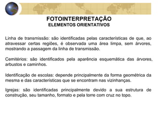 FOTOINTERPRETAÇÃO
                     ELEMENTOS ORIENTATIVOS


Linha de transmissão: são identificadas pelas características de que, ao
atravessar certas regiões, é observada uma área limpa, sem árvores,
mostrando a passagem da linha de transmissão.

Cemitérios: são identificados pela aparência esquemática das árvores,
arbustos e caminhos.

Identificação de escolas: depende principalmente da forma geométrica da
mesma e das características que se encontram nas vizinhanças.

Igrejas: são identificadas principalmente devido a sua estrutura de
construção, seu tamanho, formato e pela torre com cruz no topo.
 