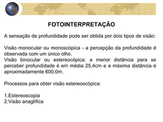 FOTOINTERPRETAÇÃO
A sensação de profundidade pode ser obtida por dois tipos de visão:

Visão monocular ou monoscópica - a percepção da profundidade é
observada com um único olho.
Visão binocular ou estereocópica: a menor distância para se
perceber profundidade é em média 25,4cm e a máxima distância é
aproximadamente 600,0m.

Processos para obter visão estereoscópica:

1.Estereoscopia
2.Visão anaglífica
 