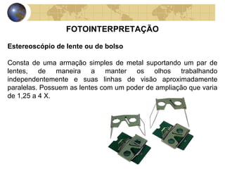 FOTOINTERPRETAÇÃO

Estereoscópio de lente ou de bolso

Consta de uma armação simples de metal suportando um par de
lentes, de maneira a manter os olhos trabalhando
independentemente e suas linhas de visão aproximadamente
paralelas. Possuem as lentes com um poder de ampliação que varia
de 1,25 a 4 X.
 