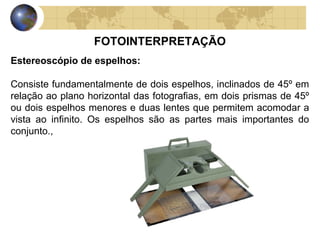 FOTOINTERPRETAÇÃO
Estereoscópio de espelhos:

Consiste fundamentalmente de dois espelhos, inclinados de 45º em
relação ao plano horizontal das fotografias, em dois prismas de 45º
ou dois espelhos menores e duas lentes que permitem acomodar a
vista ao infinito. Os espelhos são as partes mais importantes do
conjunto.,
 