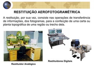 RESTITUIÇÃO AEROFOTOGRAMÉTRICA
A restituição, por sua vez, consiste nas operações de transferência
de informações, dos fotogramas, para a confecção de uma carta ou
planta topográfica de uma região ou trecho dela.




                                  Restituidores Digitais
      Restituidor Analógico
 
