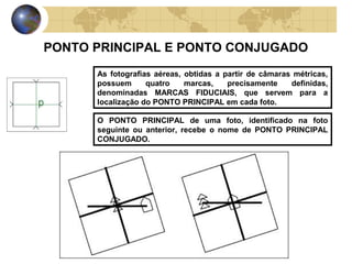 PONTO PRINCIPAL E PONTO CONJUGADO
      As fotografias aéreas, obtidas a partir de câmaras métricas,
      possuem      quatro    marcas,    precisamente    definidas,
      denominadas MARCAS FIDUCIAIS, que servem para a
      localização do PONTO PRINCIPAL em cada foto.

      O PONTO PRINCIPAL de uma foto, identificado na foto
      seguinte ou anterior, recebe o nome de PONTO PRINCIPAL
      CONJUGADO.
 