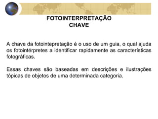 FOTOINTERPRETAÇÃO
                       CHAVE


A chave da fotointepretação é o uso de um guia, o qual ajuda
os fotointérpretes a identificar rapidamente as características
fotográficas.

Essas chaves são baseadas em descrições e ilustrações
tópicas de objetos de uma determinada categoria.
 