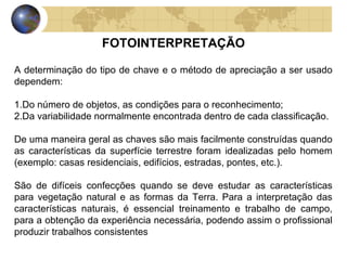 FOTOINTERPRETAÇÃO

A determinação do tipo de chave e o método de apreciação a ser usado
dependem:

1.Do número de objetos, as condições para o reconhecimento;
2.Da variabilidade normalmente encontrada dentro de cada classificação.

De uma maneira geral as chaves são mais facilmente construídas quando
as características da superfície terrestre foram idealizadas pelo homem
(exemplo: casas residenciais, edifícios, estradas, pontes, etc.).

São de difíceis confecções quando se deve estudar as características
para vegetação natural e as formas da Terra. Para a interpretação das
características naturais, é essencial treinamento e trabalho de campo,
para a obtenção da experiência necessária, podendo assim o profissional
produzir trabalhos consistentes
 