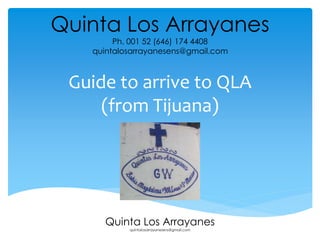 Quinta Los Arrayanes 
Ph. 001 52 (646) 174 4408 
quintalosarrayanesens@gmail.com 
Guide to arrive to QLA 
(from Tijuana) 
Quinta Los Arrayanes 
quintalosarrayanesens@gmail.com 
 
