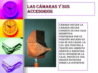 Las cámaras y sus accesorios Cámara oscura La cámara oscura consiste en una caja hermética perforada por un pequeño agujero en una de sus caras. La luz, que penetra a través del diminuto orificio o abertura en el interior de la caja, proyecta una imagen invertida sobre la superficie 