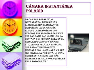 Cámara instantánea polaoid La cámara Polaroid, o instantánea, produce una imagen acabada instantes después de la exposición. Aunque la mayoría de los modelos son algo más grandes que las cámaras normales, la ventaja del sistema está en el resultado cómodo y rápido. Utiliza una película especial que está conjuntamente diseñada con la cámara y para ser revelada por ésta, lo cual representa una de las más recientes revoluciones químicas en la fotografía 