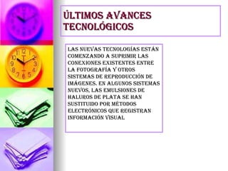 últimos avances tecnológicos Las nuevas tecnologías están comenzando a suprimir las conexiones existentes entre la fotografía y otros sistemas de reproducción de imágenes. En algunos sistemas nuevos, las emulsiones de haluros de plata se han sustituido por métodos electrónicos que registran información visual 