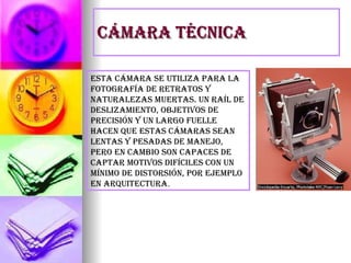 Cámara técnica Esta cámara se utiliza para la fotografía de retratos y naturalezas muertas. Un raíl de deslizamiento, objetivos de precisión y un largo fuelle hacen que estas cámaras sean lentas y pesadas de manejo, pero en cambio son capaces de captar motivos difíciles con un mínimo de distorsión, por ejemplo en arquitectura . 