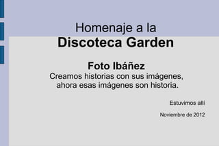 Homenaje a la
  Discoteca Garden
         Foto Ibáñez
Creamos historias con sus imágenes,
 ahora esas imágenes son historia.

                               Estuvimos allí

                            Noviembre de 2012
 