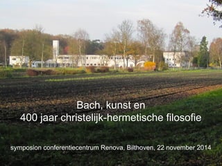 Bach, kunst en 
400 jaar christelijk-hermetische filosofie 
symposion conferentiecentrum Renova, Bilthoven, 22 november 2014 
 