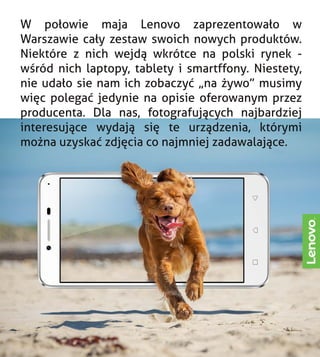 W połowie maja Lenovo zaprezentowało w
Warszawie cały zestaw swoich nowych produktów.
Niektóre z nich wejdą wkrótce na polski rynek -
wśród nich laptopy, tablety i smartffony. Niestety,
nie udało sie nam ich zobaczyć „na żywo” musimy
więc polegać jedynie na opisie oferowanym przez
producenta. Dla nas, fotografujących najbardziej
interesujące wydają się te urządzenia, którymi
można uzyskać zdjęcia co najmniej zadawalające.
 
