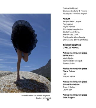 Cristina De Middel
Stphane Couturier & Frdric
Nauczyciel, Festival d'Avignon
ALBUM
Jacques Henri Lartigue
Pierre Jamet
Raynal Pellicer,
A fonds perdus collection
Studio Fouad, Beirut,
and Van-Leo, Cairo
Erik Kessels. Album Beauty
Erik Kessels. 24HRS of Photos
THE RENCONTRES
D'ARLES AWARD
Artysci nominowani przez
Zeina Arida
Martin Becka
Yasmine Eid-Sabbagh &
Rozenn Qur
Artysci nominowani przez
Diane Dufour
Halil
Marcela Paniak
Artysci nominowani przez
Alison Nordstr?m
Craig J. Barber
Lauren Bon
Artysci nominowani przez
Brett Rogers
Viviane Sassen. For Numero magazine.
Courtesy of the artist
11
 