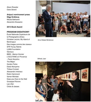 Alison Rossiter
Clare Strand
Artysci nominowani przez
Olg? Sviblov?
Nikolai Bakharev
Alexandre Slussarev
2013 Book Award
PROGRAM DODATKOWY
?cole Nationale Suprieure de
la Photographie (Arles)
Christian Lacroix, My Island of
Montmajour
Des images comme des oiseaux
SFR Young Talents
LUMA Foundation
Olympus
BMW - Marion Gronier
L'OCCITANE en Provence
- Paulo Nozolino
The Mjan
Gordon Parks
Daido Moriyama
Thibaut Cuisset
Alessandro Imbriaco
Robin Hammond
Samer Mohdad
Keep your Eye on the Wall
Giuseppe Penone
Lee Ufan
Clicks & classes
Alfredo Jaar
Arno Rafael Minkkinen
 