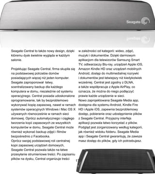 Seagate Central to tak?e nowy design, dzi?ki
ktremu dysk ?wietnie wygl?da w ka?dym
salonie.
Projektuj?c Seagate Central, firma skupi?a si?
na podstawowej potrzebie domw
posiadaj?cych wi?cej ni? jeden komputer.
Seagate zaproponowa? ?atwy,
scentralizowany backup dla ka?dego
komputera w domu, niezale?nie od systemu
operacyjnego. Central posiada udoskonalone
oprogramowanie, tak by bezproblemowo
wykonywa? kopi? zapasow?, nawet w ramach
systemw operacyjnych Windows i Mac OS X
u?ywanych rwnocze?nie w ramach sieci
domowej. Oprcz automatycznego i ci?g?ego
tworzenia kopii zapasowych ze wszystkich
komputerw w domu, Seagate Central mo?e
rwnie? wykona? backup zdj?? i filmw
bezpo?rednio z Facebooka.
Oprcz swojej podstawowej roli centralnej
kopii zapasowej urz?dze domowych,
Seagate Central pozwala tak?e na ?atwe
przesy?anie strumieniowe tre?ci. Po zapisaniu
plikw na dysku, Central organizuje tre?ci
w zale?no?ci od kategorii: wideo, zdj??,
muzyki i dokumentw. Dzi?ki darmowym
aplikacjom dla telewizorw Samsung Smart
TV, odtwarzaczy Blu-ray, urz?dze Apple iOS,
Amazon Kindle HD oraz urz?dze mobilnych
Android, dost?p do multimedialnej rozrywki
i dokumentw jest ?atwiejszy ni? kiedykolwiek
wcze?niej. Central jest zgodny z DLNA,
a tak?e wsp?pracuje z Apple AirPlay, co
oznacza, ?e mo?na do niego pod??czy?
prawie ka?de urz?dzenie w sieci.
Nowo zaprojektowana Seagate Media app,
dost?pna dla systemu Android, Kindle Fire
HD i Apple iOS, zapewnia bezproblemowy
dost?p, pobieranie oraz udost?pnienie plikw
z Seagate Central. Przyjazny interfejs
aplikacji pozwala ?atwo korzysta? z plikw.
Podgl?d jest zorganizowany wed?ug kategorii,
jak rwnie? widoku folderu. Seagate Media
app i Seagate Central gwarantuj?, ?e zawsze
masz dost?p do plikw, gdy ich potrzebujesz.
17
 