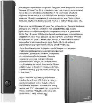 Naturalnym uzupe?nieniem urz?dzenia Seagate Central jest pami?? masowaj
Seagate Wireless Plus. Dysk pozwala na bezprzewodowe przesy?anie tre?ci
nawet do o?miu smartfonw lub tabletw. 1 TB pojemno?ci umo?liwia
zapisanie do 500 filmw w rozdzielczo?ci HD, a bateria Wireless Plus
zapewnia 10 godzin przesy?ania strumieniowego non stop. Teraz mo?esz
korzysta? z cyfrowych tre?ci wsz?dzie, rwnie? w podr?y czy podczas lotu..
Przeno?na pami?? Seagate Wireless Plus jest dost?pna z Seagate Media app
dla Apple iOS, Android i Kindle Fire HD. Seagate Media app zosta?a
opracowana dla najpopularniejszych urz?dze mobilnych, w tym Android,
Kindle Fire HD, Apple iOS i b?dzie rwnie? wsp?pracowa? z niemal ka?dym
urz?dzeniem, ktre mo?e po??czy? si? z sieci? Wi-Fi. Dodatkowo Wireless
Plus pozwala korzysta? z wideo, zdj??, muzyki, a nawet dokumentw na
du?ym ekranie za po?rednictwem Apple Airplay, DLNA lub aplikacji
zaprojektowanej specjalnie dla Samsung Smart TV i Blu-ray.
?Smartfony i tablety maj? du?y potencja? dla Seagate pod wzgl?dem
mo?liwo?ci dostarczania nowych rozwi?za pami?ci
masowych, powiedzia? Scott Horn, wiceprezes
ds. marketingu w firmie Seagate. ?Seagate
opracowa? koncepcj? bezprzewodowego
przechowywania danych, tak, by konsumenci
mogli korzysta? ze swoich dokumentw, filmw,
zdj?? i muzyki w dowolnym miejscu na ?wiecie,
a zw?aszcza wtedy, gdy nie mo?na po??czy? si?
z Internetem.
Dysk 1TB zosta? wyposa?ony w wymienny
interfejs SuperSpeed USB 3.0 do szybkiego
zapisywania zdj??, wideo, muzyki, a nawet
dokumentw. Poniewa? Wireless Plus tworzy
w?asn? sie? Wi-Fi, nie ma potrzeby przesy?ania
tre?ci z Internetu. Wszystko jest z tob?, tam
gdzie chcesz i kiedy potrzebujesz.
18
 