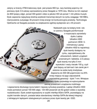 Jedyny w bran?y 4TB/4-talerzowy dysk jest prawie 800 tys. razy bardziej pojemny ni?
pierwszy dysk 3,5-calowy wprowadzony przez Seagate w 1979 roku. Mo?na na nim zapisa?
do 800 tysi?cy zdj??, ponad 300 godzin video w jako?ci HD lub ponad 1 mln plikw muzyki.
Dysk zapewnia najwy?sz? ?redni? szybko?? transmisji danych na rynku osi?gaj?c 160 MB/s,
rwnocze?nie zu?ywaj?c 35 procent mniej energii ni? konkurencyjne produkty. Technologia
OptiCache od Seagate pozwala na zwi?kszenie oglnej wydajno?ci a? o 45 procent.
Nadszed? czas na kolejny krok i oto
w czerwcu Seagate poinformowa?
o rozpocz?ciu sprzeda?y
dysku Laptop
Ultrathin HDD
partnerom OEM. 5-
milimetrowy Laptop
Ultrathin HDD to najcieszy
dysk twardy dost?pny na
rynku, zaprojektowany dla
ultracienkich, lekkich urz?dze
przeno?nych i tabletw. 2,5-calowy
dysk twardy ma tylko 5 mm
wysoko?ci i wa?y nieca?e 100 g, czyli
jest l?ejszy od talii kart i tak cienki jak 4
u?o?one na sobie karty kredytowe.
Zapewnia do 500 GB pojemno?ci na 25%
mniej miejsca ni? jego odpowiednik
z poprzedniej generacji - dysk 7 mm. Mniejsze
rozmiary dysku pozwalaj? na wykorzystanie
cennej przestrzeni urz?dzenia mobilnego
i zapewnienie d?u?szego ?ycia baterii i lepszej cyrkulacji powietrza. Laptop Ultrathin HDD
mo?e pomie?ci? ponad 100 000 zdj??, 125 000 piosenek lub 62 godzin wideo o wysokiej
rozdzielczo?ci. Dysk zosta? wyposa?ony w szybki interfejs 6Gb/s SATA, pozwalaj?cy na
szybki transfer danych, posiada tak?e standardowy interfejs SATA dla ?atwej integracji
z istniej?cymi laptopami obs?ugiwanymi zarwno przez dysk twardy jak i SSD.
20
 
