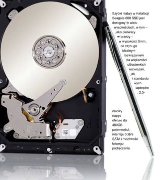 Szybki i ?atwy w instalacji
Seagate 600 SSD jest
dost?pny w wielu
wysoko?ciach, w tym C
jako pierwszy
w bran?y C
w wysoko?ci 5mm,
co czyni go
idealnym
rozwi?zaniem
dla wi?kszo?ci
ultracienkich
rozwi?za,
jak
i standardo
wych
laptopw
. 2,5-
calowy
nap?d
oferuje do
480GB
pojemno?ci,
interfejs 6Gb/s
SATA i mo?liwo??
?atwego
pod??czenia.
 