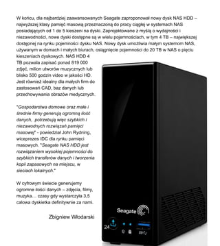 W kocu, dla najbardziej zaawansowanych Seagate zaproponowa? nowy dysk NAS HDD C
najwy?szej klasy pami?? masow? przeznaczon? do pracy ci?g?ej w systemach NAS
posiadaj?cych od 1 do 5 kieszeni na dyski. Zaprojektowane z my?l? o wydajno?ci i
niezawodno?ci, nowe dyski dost?pne s? w wielu pojemno?ciach, w tym 4 TB C najwi?kszej
dost?pnej na rynku pojemno?ci dysku NAS. Nowy dysk umo?liwia ma?ym systemom NAS,
u?ywanym w domach i ma?ych biurach, osi?gni?cie pojemno?ci do 20 TB w NAS o pi?ciu
kieszeniach dyskowych. NAS HDD 4
TB pozwala zapisa? ponad 819 000
zdj??, milion utworw muzycznych lub
blisko 500 godzin video w jako?ci HD.
Jest rwnie? idealny dla ma?ych firm do
zastosowa CAD, baz danych lub
przechowywania obrazw medycznych.
"Gospodarstwa domowe oraz ma?e i
?rednie firmy generuj? ogromn? ilo??
danych, potrzebuj? wi?c szybkich i
niezawodnych rozwi?za pami?ci
masowej" - powiedzia? John Rydning,
wiceprezes IDC dla rynku pami?ci
masowych. "Seagate NAS HDD jest
rozwi?zaniem wysokiej pojemno?ci do
szybkich transferw danych i tworzenia
kopii zapasowych na miejscu, w
sieciach lokalnych."
W cyfrowym ?wiecie generujemy
ogromne ilo?ci danych C zdj?cia, filmy,
muzyka czasy gdy wystarczy?a 3,5
calowa dyskietka definitywnie za nami.
Zbigniew W?odarski
24
 