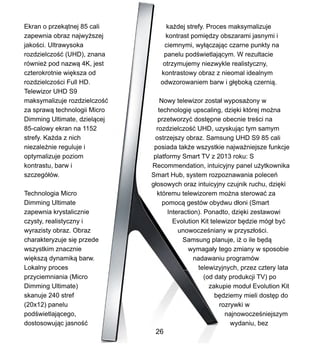 Ekran o przek?tnej 85 cali
zapewnia obraz najwy?szej
jako?ci. Ultrawysoka
rozdzielczo?? (UHD), znana
rwnie? pod nazw? 4K, jest
czterokrotnie wi?ksza od
rozdzielczo?ci Full HD.
Telewizor UHD S9
maksymalizuje rozdzielczo??
za spraw? technologii Micro
Dimming Ultimate, dziel?cej
85-calowy ekran na 1152
strefy. Ka?da z nich
niezale?nie reguluje i
optymalizuje poziom
kontrastu, barw i
szczeg?w.
Technologia Micro
Dimming Ultimate
zapewnia krystalicznie
czysty, realistyczny i
wyrazisty obraz. Obraz
charakteryzuje si? przede
wszystkim znacznie
wi?ksz? dynamik? barw.
Lokalny proces
przyciemniania (Micro
Dimming Ultimate)
skanuje 240 stref
(20x12) panelu
pod?wietlaj?cego,
dostosowuj?c jasno??
ka?dej strefy. Proces maksymalizuje
kontrast pomi?dzy obszarami jasnymi i
ciemnymi, wy??czaj?c czarne punkty na
panelu pod?wietlaj?cym. W rezultacie
otrzymujemy niezwykle realistyczny,
kontrastowy obraz z nieomal idealnym
odwzorowaniem barw i g??bok? czerni?.
Nowy telewizor zosta? wyposa?ony w
technologi? upscaling, dzi?ki ktrej mo?na
przetworzy? dost?pne obecnie tre?ci na
rozdzielczo?? UHD, uzyskuj?c tym samym
ostrzejszy obraz. Samsung UHD S9 85 cali
posiada tak?e wszystkie najwa?niejsze funkcje
platformy Smart TV z 2013 roku: S
Recommendation, intuicyjny panel u?ytkownika
Smart Hub, system rozpoznawania polece
g?osowych oraz intuicyjny czujnik ruchu, dzi?ki
ktremu telewizorem mo?na sterowa? za
pomoc? gestw obydwu d?oni (Smart
Interaction). Ponadto, dzi?ki zestawowi
Evolution Kit telewizor b?dzie mg? by?
unowocze?niany w przysz?o?ci.
Samsung planuje, i? o ile b?d?
wymaga?y tego zmiany w sposobie
nadawaniu programw
telewizyjnych, przez cztery lata
(od daty produkcji TV) po
zakupie modu? Evolution Kit
b?dziemy mieli dost?p do
rozrywki w
najnowocze?niejszym
wydaniu, bez
26
 