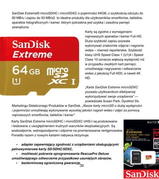 SanDisk Extreme? microSDHC i microSDXC o pojemno?ci 64GB, z szybko?ci? odczytu do
80 MB/s i zapisu do 50 MB/s2 to idealne produkty dla u?ytkownikw smartfonw, tabletw,
aparatw fotograficznych i kamer, ktrym potrzebna jest szybka i zasobna pami??
zewn?trzna.
Karty s? zgodne z wymaganiami
najnowszych aparatw i kamer Full HD.
Du?a szybko?? zapisu pozwala
wykonywa? znakomite zdj?cia i nagrania
wideo C rwnie? reporterskie. Szybko??
klasy UHS Speed Class 1 (U1)4 i Speed
Class 10 oznacza wi?ksz? wydajno?? ni?
w przypadku zwyk?ych kart pami?ci,
umo?liwiaj?c nagrywanie i odtwarzanie
wideo z jako?ci? Full HD5, a nawet 4K
HD.
?Karta SanDisk Extreme microSDXC
pozwala u?ytkownikom efektywniej
wykorzystywa? swoje urz?dzenia
powiedzia?a Susan Park, Dyrektor Ds.
Marketingu Detalicznego Produktw w SanDisk. ?Nasze kartymicroSD o du?ej wydajno?ci
i pojemno?ci umo?liwiaj? wykonywanie wysokiej jako?ci nagra wideo i zdj?? za pomoc?
najnowszych smartfonw, tabletw i kamer.
Karty SanDisk Extreme microSDHC i microSDXC UHS-I s? produkowane
i testowane z uwzgl?dnieniem trudnych warunkw eksploatacyjnych. S?
wodoodporne, wstrz?soodporne i odporne na promieniowanie rentgenowskie.
Ponadto razem z nowymi kartami nabywca otrzymuje:
? adapterzapewniaj?cyzgodno?? z? urz?dzeniamiobs?uguj?cymi
pe?nowymiarowe kartySD/SDHC/SDXC,
? mo liwo?? pobrania oprogramowania RescuePro Deluxe
umo liwiaj?cego odtworzenie przypadkowo usuni?tych obrazw,
? bezterminow? ograniczon? gwarancj?.
30
 