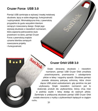 Cruzer Force USB 3.0
Pami?? USB zamkni?ta w stylowej i trwa?ej metalowej
obudowie, ??czy w sobie elegancj?, funkcjonalno??
i wytrzyma?o??. Minimalistyczna linia, z pewno?ci?
przypadnie do gustu wszystkim klientom
ceni?cym nowoczesny design. Dzi?ki jego
stylowej obudowie o niewielkich rozmiarach,
ktra zapewnia jednocze?nie du?o
przestrzeni na dane, pami?? Cruzer
Force z pewno?ci? znajdzie
uznanie klientw ceni?cych
nowoczesne projekty
i funkcjonalno??.
Cruzer Orbit USB 3.0
Dzi?ki obracanej obudowie i niewielkim
rozmiarom, pami?? USB Cruzer Orbit umo?liwia
przechowywanie, przenoszenie i udost?pnianie
plikw w ?atwy i wygodny sposb. Obudowa pami?ci
posiada obracan? pokryw? ochronn?, ktra chroni
z??cze USB przed uszkodzeniami, gdy pendrive nie jest
u?ytkowany. Dzi?ki niewielkim rozmiarom jest to
doskona?y produkt dla u?ytkownikw, ktrzy chc? mie?
w podr?y szybki i ?atwy dost?p do wa?nych plikw.
Zamkni?ta w praktycznej obudowie pami?? USB Cruzer Orbit
zosta?a stworzona z my?l? o u?ytkownikach b?d?cych w ci?g?ym
ruchu.
31
 