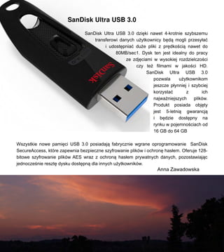 SanDisk Ultra USB 3.0
SanDisk Ultra USB 3.0 dzi?ki nawet 4-krotnie szybszemu
transferowi danych u?ytkownicy b?d? mogli przesy?a?
i udost?pnia? du?e pliki z pr?dko?ci? nawet do
80MB/sec1. Dysk ten jest idealny do pracy
ze zdj?ciami w wysokiej rozdzielczo?ci
czy te? filmami w jako?ci HD.
SanDisk Ultra USB 3.0
pozwala u?ytkownikom
jeszcze p?ynniej i szybciej
korzysta? z ich
najwa?niejszych plikw.
Produkt posiada obj?ty
jest 5-letni? gwarancj?
i b?dzie dost?pny na
rynku w pojemno?ciach od
16 GB do 64 GB
Wszystkie nowe pami?ci USB 3.0 posiadaj? fabrycznie wgrane oprogramowanie SanDisk
SecureAccess, ktre zapewnia bezpieczne szyfrowanie plikw i ochron? has?em. Oferuje 128-
bitowe szyfrowanie plikw AES wraz z ochron? has?em prywatnych danych, pozostawiaj?c
jednocze?nie reszt? dysku dost?pn? dla innych u?ytkownikw.
Anna Zawadowska
 