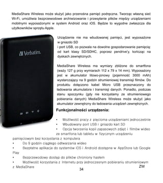 MediaShare Wireless mo?e s?u?y? jako przeno?na pami?? podr?czna. Tworz?c w?asn? sie?
Wi-Fi, umo?liwia bezprzewodowe archiwizowanie i przesy?anie plikw mi?dzy urz?dzeniami
mobilnymi wyposa?onymi w system Android oraz iOS. B?dzie to wygodne zw?aszcza dla
u?ytkownikw sprz?tu Apple.
Urz?dzenie nie ma wbudowanej pami?ci, jest wyposa?one
w gniazdo SD
i port USB, co pozwala na dowolne gospodarowanie pami?ci?:
od kart klasy SD/SDHC, poprzez pendrivey, kocz?c na
dyskach zewn?trznych.
MediaShare Wireless ma wymiary zbli?one do smartfona
(wa?y 127 g przy wymiarach 112 x 79 x 14 mm). Wyposa?ony
jest w akumulator litowo-jonowy (pojemno?? 3000 mAh)
wystarczaj?cy na 9 godzin strumieniowej transmisji filmw. Do
produktu do??czono kabel Micro USB przeznaczony do
?adowania akumulatora i transmisji danych. Ponadto, podczas
stanu spoczynku (gdy nie korzystamy ze strumieniowego
pobierania danych) MediaShare Wireless mo?e s?u?y? jako
akumulator zewn?trzny do ?adowania urz?dze zewn?trznych.
Funkcjonalno?ci urz?dzenia:
?
ZW
34
 