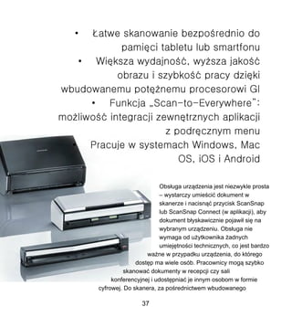 Obs?uga urz?dzenia jest niezwykle prosta
C wystarczy umie?ci? dokument w
skanerze i nacisn?? przycisk ScanSnap
lub ScanSnap Connect (w aplikacji), aby
dokument b?yskawicznie pojawi? si? na
wybranym urz?dzeniu. Obs?uga nie
wymaga od u?ytkownika ?adnych
umiej?tno?ci technicznych, co jest bardzo
wa?ne w przypadku urz?dzenia, do ktrego
dost?p ma wiele osb. Pracownicy mog? szybko
skanowa? dokumenty w recepcji czy sali
konferencyjnej i udost?pnia? je innym osobom w formie
cyfrowej. Do skanera, za po?rednictwem wbudowanego
37
 