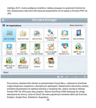 interfejsu Wi-Fi, mo?na pod??czy? smartfony i tablety pracuj?ce na systemach Android lub
iOS. Zeskanowany dokument trafi wwczas bezpo?rednio na ich pulpity w formacie PDF lub
JPG.
Przy pomocy zaledwie kilku klikni?? za po?rednictwem Quick Menu, u?ytkownicy ScanSnap
mog? zintegrowa? urz?dzenie z zewn?trznymi aplikacjami. Zeskanowane dokumenty zostan?
przes?ane bezpo?rednio do aplikacji wybranej z rozwijanej listy. Jedyny wymg to obs?uga
formatu PDF lub JPG przez dany program. Skaner ScanSnap iX500 obs?uguje te? us?ug?
skanowania do chmury ?Scan-to-Cloud dla wielu popularnych serwisw takich jak Evernote,
Dropbox, Google Docs, Salesforce i SugarSync.
38
 