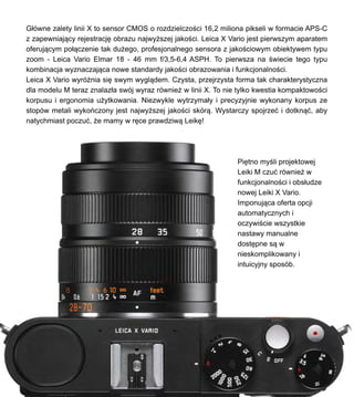 G?wne zalety linii X to sensor CMOS o rozdzielczo?ci 16,2 miliona pikseli w formacie APS-C
z zapewniaj?cy rejestracj? obrazu najwy?szej jako?ci. Leica X Vario jest pierwszym aparatem
oferuj?cym po??czenie tak du?ego, profesjonalnego sensora z jako?ciowym obiektywem typu
zoom - Leica Vario Elmar 18 - 46 mm f/3,5-6,4 ASPH. To pierwsza na ?wiecie tego typu
kombinacja wyznaczaj?ca nowe standardy jako?ci obrazowania i funkcjonalno?ci.
Leica X Vario wyr?nia si? swym wygl?dem. Czysta, przejrzysta forma tak charakterystyczna
dla modelu M teraz znalaz?a swj wyraz rwnie? w linii X. To nie tylko kwestia kompaktowo?ci
korpusu i ergonomia u?ytkowania. Niezwykle wytrzyma?y i precyzyjnie wykonany korpus ze
stopw metali wykoczony jest najwy?szej jako?ci skr?. Wystarczy spojrze? i dotkn??, aby
natychmiast poczu?, ?e mamy w r?ce prawdziw? Leik?!
Pi?tno my?li projektowej
Leiki M czu? rwnie? w
funkcjonalno?ci i obs?udze
nowej Leiki X Vario.
Imponuj?ca oferta opcji
automatycznych i
oczywi?cie wszystkie
nastawy manualne
dost?pne s? w
nieskomplikowany i
intuicyjny sposb.
 