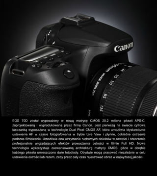 EOS 70D zosta? wyposa?ony w now? matryc? CMOS 20,2 miliona pikseli APS-C,
zaprojektowan? i wyprodukowan? przez firm? Canon. Jest pierwsz? na ?wiecie cyfrow?
lustrzank? wyposa?on? w technologi? Dual Pixel CMOS AF, ktra umo?liwia b?yskawiczne
ustawienie AF w czasie fotografowania w trybie Live View i p?ynne, dok?adne ostrzenie
podczas filmowania. Umo?liwia ona utrzymanie ruchomych obiektw w ostro?ci i stworzenie
profesjonalnie wygl?daj?cych efektw prowadzenia ostro?ci w filmie Full HD. Nowa
technologia wykorzystuje zaawansowan? architektur? matrycy CMOS, gdzie w obr?bie
ka?dego piksela umieszczono dwie fotodiody. Obydwie mog? pracowa? niezale?nie w celu
ustawienia ostro?ci lub razem, ?eby przez ca?y czas rejestrowa? obraz w najwy?szej jako?ci.
 