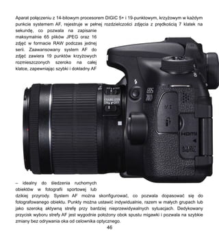 Aparat po??czeniu z 14-bitowym procesorem DIGIC 5+ i 19-punktowym, krzy?owym w ka?dym
punkcie systemem AF, rejestruje w pe?nej rozdzielczo?ci zdj?cia z pr?dko?ci? 7 klatek na
sekund?, co pozwala na zapisanie
maksymalnie 65 plikw JPEG oraz 16
zdj?? w formacie RAW podczas jednej
serii. Zaawansowany system AF do
zdj?? zawiera 19 punktw krzy?owych
rozmieszczonych szeroko na ca?ej
klatce, zapewniaj?c szybki i dok?adny AF
C idealny do ?ledzenia ruchomych
obiektw w fotografii sportowej lub
dzikiej przyrody. System AF mo?na skonfigurowa?, co pozwala dopasowa? si? do
fotografowanego obiektu. Punkty mo?na ustawi? indywidualnie, razem w ma?ych grupach lub
jako szerok? aktywn? stref? przy bardziej nieprzewidywalnych sytuacjach. Dedykowany
przycisk wyboru strefy AF jest wygodnie po?o?ony obok spustu migawki i pozwala na szybkie
zmiany bez odrywania oka od celownika optycznego.
46
 
