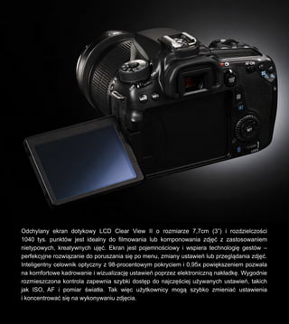Odchylany ekran dotykowy LCD Clear View II o rozmiarze 7,7cm (3) i rozdzielczo?ci
1040 tys. punktw jest idealny do filmowania lub komponowania zdj?? z zastosowaniem
nietypowych, kreatywnych uj??. Ekran jest pojemno?ciowy i wspiera technologi? gestw C
perfekcyjne rozwi?zanie do poruszania si? po menu, zmiany ustawie lub przegl?dania zdj??.
Inteligentny celownik optyczny z 98-procentowym pokryciem i 0,95x powi?kszeniem pozwala
na komfortowe kadrowanie i wizualizacj? ustawie poprzez elektroniczn? nak?adk?. Wygodnie
rozmieszczona kontrola zapewnia szybki dost?p do najcz??ciej u?ywanych ustawie, takich
jak ISO, AF i pomiar ?wiat?a. Tak wi?c u?ytkownicy mog? szybko zmienia? ustawienia
i koncentrowa? si? na wykonywaniu zdj?cia.
 