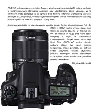 EOS 70D jest najnowszym modelem Canon z wbudowan? transmisj? Wi-Fi, daj?c? swobod?
w bezprzewodowym sterowaniu aparatem oraz udost?pnianiu zdj??. U?ywaj?c Wi-Fi
u?ytkownik mo?e pod??czy? si? do aplikacji EOS Remote i sterowa? wi?kszo?ci? ustawie
takich jak ISO, ekspozycja, ostro?? i wyzwolenie migawki. Istnieje rwnie? mo?liwo?? zdalnej
pracy w trybie Live View oraz podgl?du i oceny zdj??.
Aparat pozwala tak?e na ?atwe tworzenie wysokiej jako?ci filmw. W rozdzielczo?ci Full HD
(1920 x 1080p) mo?na wybra? r?n? ilo??
klatek na sekund? (30, 25 i 24 klatek/s lub
60 i 50 klatek/s w 720p) oraz r?ne opcje
kompresji z my?l? o postprodukcji
i udost?pnianiu. Dzi?ki nowej technologii
Dual Pixel CMOS AF mo?na ?ledzi?
ruchome obiekty lub nawet zmieni?
kompozycj?, maj?c pewno??, ?e ostro??
b?dzie utrzymana. Ponadto u?ytkownik
poprzez naci?ni?cie ekranu dotykowego
mo?e wybra? ostro?? na obszarze ponad 80
procent ca?ego kadru.
Zbigniew W?odarski
 