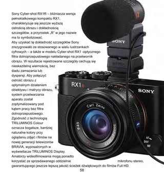 Sony Cyber-shot RX1R C bli?niacza wersja
pe?noklatkowego kompaktu RX1,
charakteryzuje si? jeszcze wy?sz?
ostro?ci? obrazu i dok?adno?ci?
szczeg?w, a przyrostek ?R w jego nazwie
ma to symbolizowa?.
Aby uzyska? t? dok?adno?? szczeg?w Sony
zrezygnowa?o ze stosowanego w wielu lustrzankach
cyfrowych C a tak?e w modelu Cyber-shot RX1 -optycznego
filtra dolnoprzepustowego nak?adanego na przetwornik
obrazu. W rezultacie rejestrowane szczeg?y cechuj? si?
nieskaziteln? wierno?ci?, bez
?ladu zamazania lub
dyspersji. Aby po??czy?
ostro?? obrazu z
optymalnym dzia?aniem
obiektywu i matrycy obrazu,
system przetwarzania
aparatu zosta?
zoptymalizowany pod
k?tem pracy bez filtra
dolnoprzepustowego.
Zgodno?? z technologi?
TRILUMINOS Colour
oznacza bogatsze, bardziej
naturalne kolory przy
ogl?daniu zdj?? i filmw na
nowej generacji telewizorw
BRAVIA, wyposa?onych w
wy?wietlacze TRILUMINOS Display.
Amatorzy wideofilmowania mog? ponadto
korzysta? ze sprzedawanego oddzielnie mikrofonu stereo,
gwarantuj?cego jeszcze lepsz? jako?? ?cie?ek d?wi?kowych do filmw Full HD.
58
 