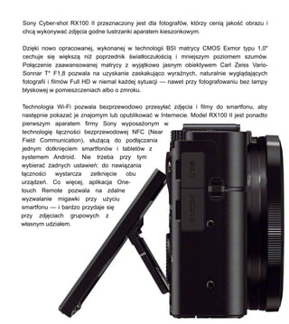 Sony Cyber-shot RX100 II przeznaczony jest dla fotografw, ktrzy ceni? jako?? obrazu i
chc? wykonywa? zdj?cia godne lustrzanki aparatem kieszonkowym.
Dzi?ki nowo opracowanej, wykonanej w technologii BSI matrycy CMOS Exmor typu 1,0"
cechuje si? wi?ksz? ni? poprzednik ?wiat?oczu?o?ci? i mniejszym poziomem szumw.
Po??czenie zaawansowanej matrycy z wyj?tkowo jasnym obiektywem Carl Zeiss Vario-
Sonnar T* F1,8 pozwala na uzyskanie zaskakuj?co wyra?nych, naturalnie wygl?daj?cych
fotografii i filmw Full HD w niemal ka?dej sytuacji  nawet przy fotografowaniu bez lampy
b?yskowej w pomieszczeniach albo o zmroku.
Technologia Wi-Fi pozwala bezprzewodowo przesy?a? zdj?cia i filmy do smartfonu, aby
nast?pnie pokaza? je znajomym lub opublikowa? w Internecie. Model RX100 II jest ponadto
pierwszym aparatem firmy Sony wyposa?onym w
technologi? ??czno?ci bezprzewodowej NFC (Near
Field Communication), s?u??c? do pod??czania
jednym dotkni?ciem smartfonw i tabletw z
systemem Android. Nie trzeba przy tym
wybiera? ?adnych ustawie: do nawi?zania
??czno?ci wystarcza zetkni?cie obu
urz?dze. Co wi?cej, aplikacja One-
touch Remote pozwala na zdalne
wyzwalanie migawki przy u?yciu
smartfonu  i bardzo przydaje si?
przy zdj?ciach grupowych z
w?asnym udzia?em.
 