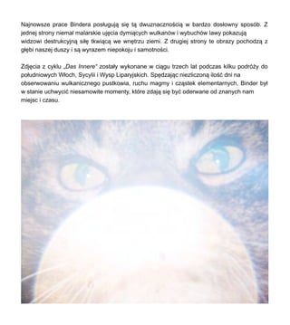 Najnowsze prace Bindera pos?uguj? si? t? dwuznaczno?ci? w bardzo dos?owny sposb. Z
jednej strony niemal malarskie uj?cia dymi?cych wulkanw i wybuchw lawy pokazuj?
widzowi destrukcyjn? si?? tkwi?c? we wn?trzu ziemi. Z drugiej strony te obrazy pochodz? z
g??bi naszej duszy i s? wyrazem niepokoju i samotno?ci.
Zdj?cia z cyklu ?Das Innere zosta?y wykonane w ci?gu trzech lat podczas kilku podr?y do
po?udniowych W?och, Sycylii i Wysp Liparyjskich. Sp?dzaj?c niezliczon? ilo?? dni na
obserwowaniu wulkanicznego pustkowia, ruchu magmy i cz?stek elementarnych, Binder by?
w stanie uchwyci? niesamowite momenty, ktre zdaj? si? by? oderwane od znanych nam
miejsc i czasu.
 