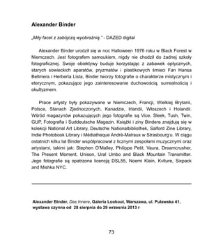 Alexander Binder
?Mi?y facet z zabjcz? wyobra?ni?.- DAZED digital
Alexander Binder urodzi? si? w noc Halloween 1976 roku w Black Forest w
Niemczech. Jest fotografem samoukiem, nigdy nie chodzi? do ?adnej szko?y
fotograficznej. Swoje obiektywy buduje korzystaj?c z zabawek optycznych,
starych sowieckich aparatw, pryzmatw i plastikowych ?mieci Fan Hansa
Bellmera i Herberta Lista, Binder tworzy fotografie o charakterze mistycznym i
eterycznym, pokazuj?ce jego zainteresowanie duchowo?ci?, surrealno?ci? i
okultyzmem.
Prace artysty by?y pokazywane w Niemczech, Francji, Wielkiej Brytanii,
Polsce, Stanach Zjednoczonych, Kanadzie, Irlandii, W?oszech i Holandii.
W?rd magazynw pokazuj?cych jego fotografie s? Vice, Sleek, Tush, Twin,
GUP, Fotografia i Suddeutsche Magazin. Ksi??ki i ziny Bindera znajduj? si? w
kolekcji National Art Library, Deutsche Nationalbibliothek, Salford Zine Library,
Indie Photobook Library i Mdiatheque Andr-Malraux w Strasbourgu. W ci?gu
ostatnich kilku lat Binder wsp?pracowa? z licznymi zespo?ami muzycznymi oraz
artystami, takimi jak: Stephen OMalley, Philippe Petit, Vaura, Dreamcrusher,
The Present Moment, Unison, Ural Umbo and Black Mountain Transmitter.
Jego fotografie s? opatrzone licencj? DSL55, Noemi Klein, Kvlture, Sixpack
and Mishka NYC.
Alexander Binder, Das Innere, Galeria Lookout, Warszawa, ul. Pu?awska 41,
wystawa czynna od 28 sierpnia do 29 wrzesnia 2013 r
73
 