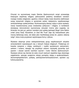 Chocia? na wyznaniowej mapie Stanw Zjednoczonych wci?? przewa?aj?
tradycyjne wsplnoty religijne, jednocze?nie jeste?my ?wiadkami narodzin
nowego modelu religijno?ci, zgodnie z ktrym ka?dy mo?e dowolnie zdefiniowa?
swoj? to?samo?? religijn? w sprzeciwie wobec relatywizmu wsp?czesnego
amerykaskiego spo?eczestwa. Kontrowersyjn? dewiz? u?yt? w tytule wystawy,
nieraz kwestionowan? przez ?rodowiska polityczne i religijne, w kontek?cie
dzisiejszej r?norodno?ci wyznaniowej odczyta? mo?na jako sugesti?, ?e
Ameryka nie jest ju? ?jednym narodem pod opiek? (jednego) Boga [one Nation
under (one) God]. Wyra?enie ?In God We Trust daje si? interpretowa? jako
mocn? deklaracj? wiary, ale tak?e jako manifestacj? prawa do ?wyboru w?asnej
religii, ktra mo?e przybiera? najr?niejsze formy i oblicza.
Wystawa obejmuje prace wielopokoleniowej grupy wsp?czesnych artystw
amerykaskich wywodz?cych si? z r?nych tradycji religijnych. Podejmuj? oni
kwestie zwi?zane z religi?, osobliwymi i rzadko spotykanymi wierzeniami,
sektami i kultami, staraj?c si? przybli?y? widzom niezwyk?? dynamik? tych
zjawisk i ukaza? szeroki wachlarz wyzna i kultur Stanw Zjednoczonych.
Wystawa odnosi si? rwnie? do wielu innych wa?nych aspektw tego z?o?onego
zagadnienia, opisuj?c wzajemne relacje pomi?dzy religi? a spo?eczestwem,
ekonomi?/kapitalizmem, polityk?, patriotyzmem/amerykanizmem, sportem czy
kultur? popularn?.
76
 