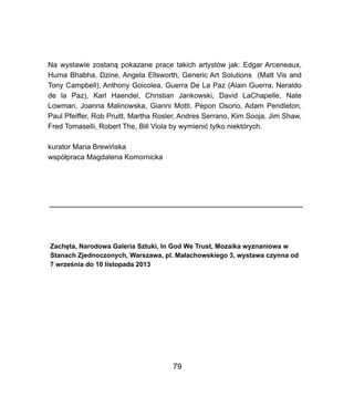 Na wystawie zostan? pokazane prace takich artystw jak: Edgar Arceneaux,
Huma Bhabha, Dzine, Angela Ellsworth, Generic Art Solutions (Matt Vis and
Tony Campbell), Anthony Goicolea, Guerra De La Paz (Alain Guerra, Neraldo
de la Paz), Karl Haendel, Christian Jankowski, David LaChapelle, Nate
Lowman, Joanna Malinowska, Gianni Motti, Pepon Osorio, Adam Pendleton,
Paul Pfeiffer, Rob Pruitt, Martha Rosler, Andres Serrano, Kim Sooja, Jim Shaw,
Fred Tomaselli, Robert The, Bill Viola by wymieni? tylko niektrych.
kurator Maria Brewiska
wsp?praca Magdalena Komornicka
Zach?ta, Narodowa Galeria Sztuki, In God We Trust, Mozaika wyznaniowa w
Stanach Zjednoczonych, Warszawa, pl. Ma?achowskiego 3, wystawa czynna od
7 wrze?nia do 10 listopada 2013
79
 