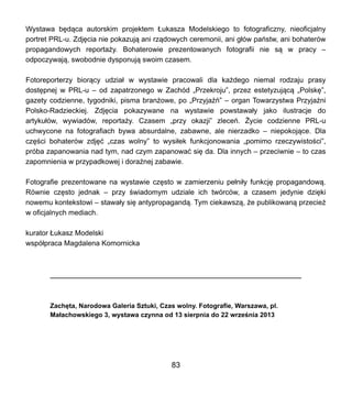 Wystawa b?d?ca autorskim projektem ?ukasza Modelskiego to fotograficzny, nieoficjalny
portret PRL-u. Zdj?cia nie pokazuj? ani rz?dowych ceremonii, ani g?w pastw, ani bohaterw
propagandowych reporta?y. Bohaterowie prezentowanych fotografii nie s? w pracy C
odpoczywaj?, swobodnie dysponuj? swoim czasem.
Fotoreporterzy bior?cy udzia? w wystawie pracowali dla ka?dego niemal rodzaju prasy
dost?pnej w PRL-u C od zapatrzonego w Zachd ?Przekroju, przez estetyzuj?c? ?Polsk?,
gazety codzienne, tygodniki, pisma bran?owe, po ?Przyja? C organ Towarzystwa Przyja?ni
Polsko-Radzieckiej. Zdj?cia pokazywane na wystawie powstawa?y jako ilustracje do
artyku?w, wywiadw, reporta?y. Czasem ?przy okazji zlece. ?ycie codzienne PRL-u
uchwycone na fotografiach bywa absurdalne, zabawne, ale nierzadko C niepokoj?ce. Dla
cz??ci bohaterw zdj?? ?czas wolny to wysi?ek funkcjonowania ?pomimo rzeczywisto?ci,
prba zapanowania nad tym, nad czym zapanowa? si? da. Dla innych C przeciwnie C to czas
zapomnienia w przypadkowej i dora?nej zabawie.
Fotografie prezentowane na wystawie cz?sto w zamierzeniu pe?ni?y funkcj? propagandow?.
Rwnie cz?sto jednak C przy ?wiadomym udziale ich twrcw, a czasem jedynie dzi?ki
nowemu kontekstowi C stawa?y si? antypropagand?. Tym ciekawsz?, ?e publikowan? przecie?
w oficjalnych mediach.
kurator ?ukasz Modelski
wsp?praca Magdalena Komornicka
Zach?ta, Narodowa Galeria Sztuki, Czas wolny. Fotografie, Warszawa, pl.
Ma?achowskiego 3, wystawa czynna od 13 sierpnia do 22 wrze?nia 2013
83
 
